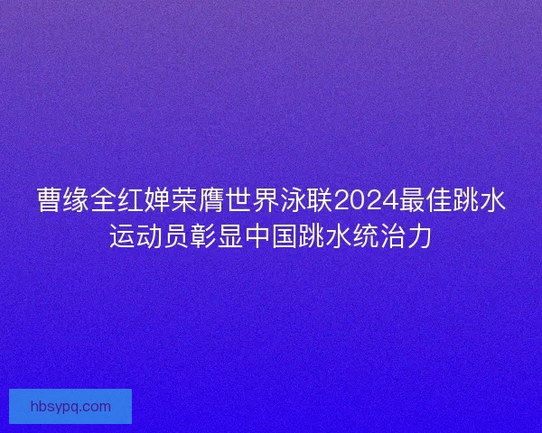 曹缘全红婵荣膺世界泳联2024最佳跳水运动员彰显中国跳水统治力