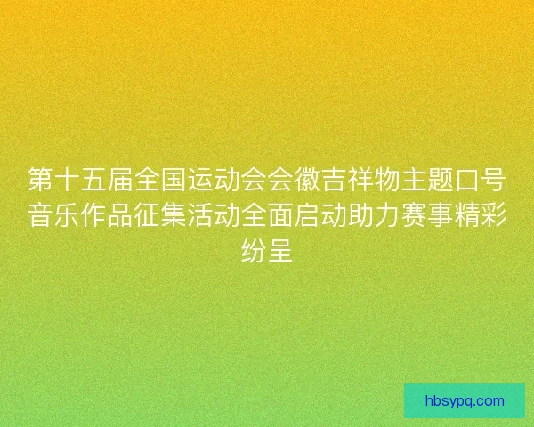 第十五届全国运动会会徽吉祥物主题口号音乐作品征集活动全面启动助力赛事精彩纷呈