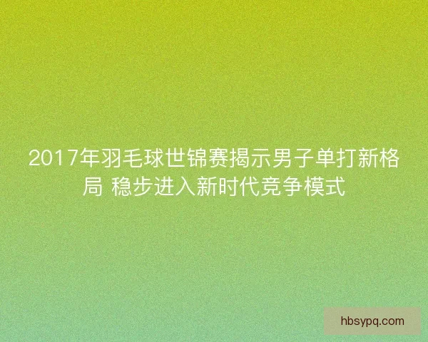2017年羽毛球世锦赛揭示男子单打新格局 稳步进入新时代竞争模式