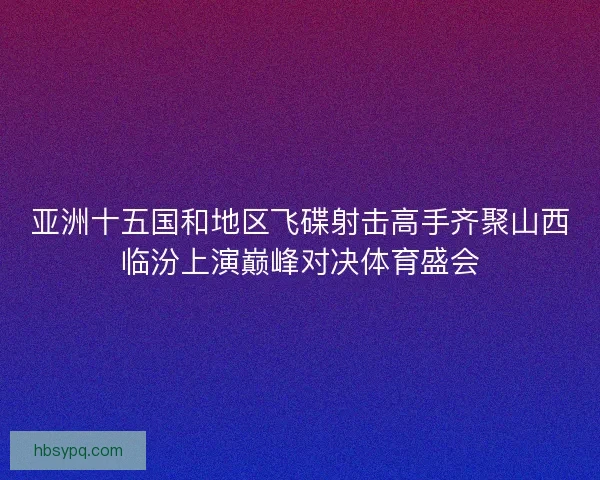 亚洲十五国和地区飞碟射击高手齐聚山西临汾上演巅峰对决体育盛会